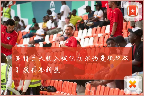 亚特兰大收入破亿切尔西曼联双双引援再添新星