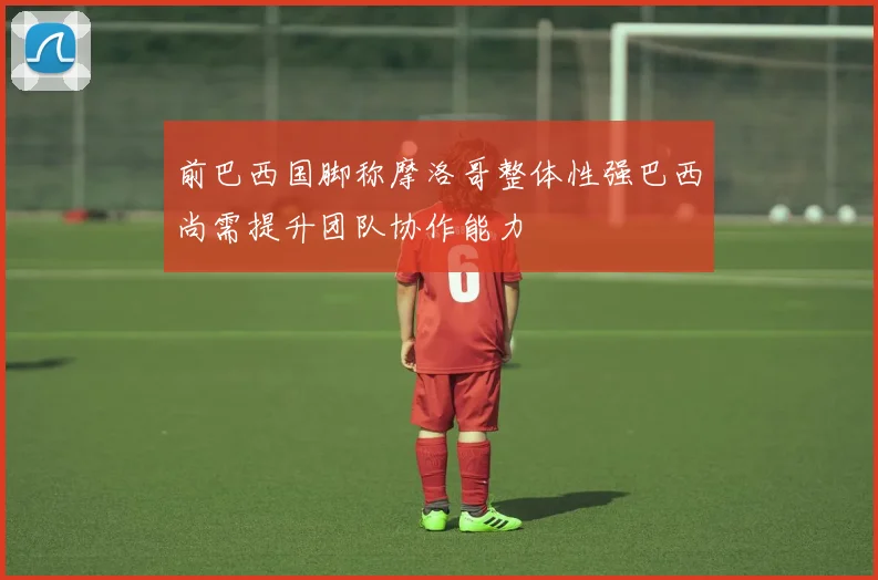 前巴西国脚称摩洛哥整体性强巴西尚需提升团队协作能力