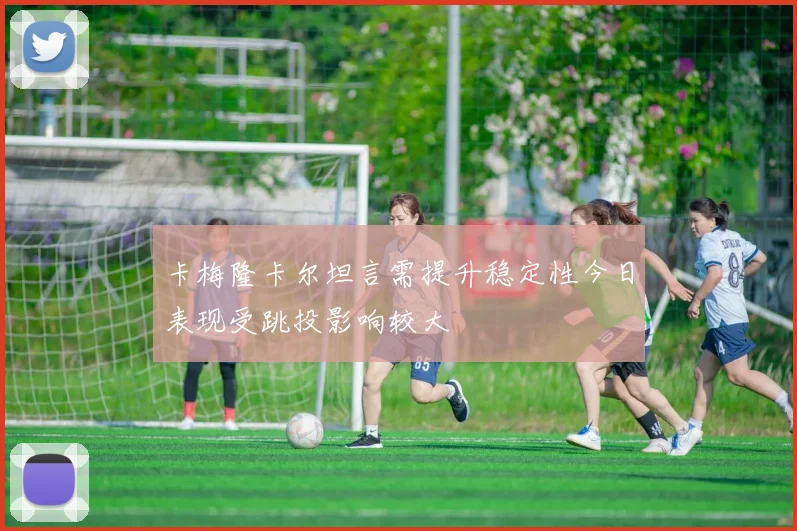 卡梅隆卡尔坦言需提升稳定性今日表现受跳投影响较大