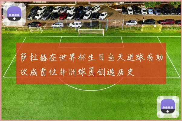 萨拉赫在世界杯生日当天进球或助攻成首位非洲球员创造历史