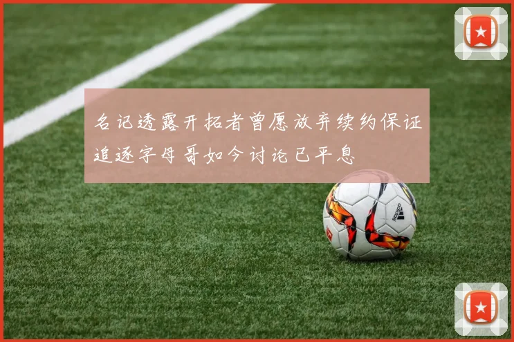 名记透露开拓者曾愿放弃续约保证追逐字母哥如今讨论已平息