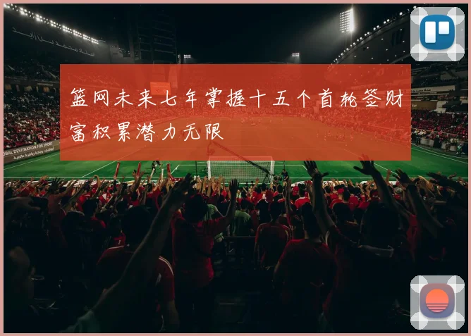 篮网未来七年掌握十五个首轮签财富积累潜力无限