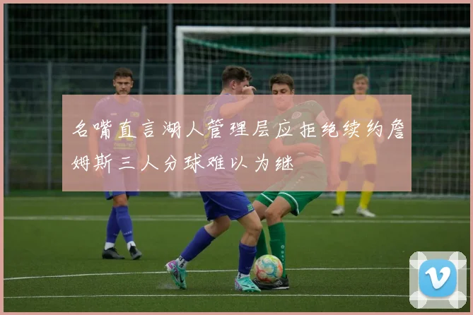 名嘴直言湖人管理层应拒绝续约詹姆斯三人分球难以为继