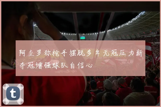 阿圭罗称枪手摆脱多年无冠压力新夺冠增强球队自信心